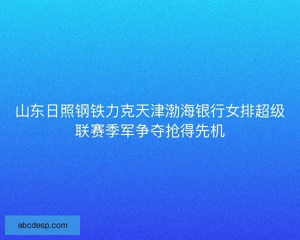山东日照钢铁力克天津渤海银行女排超级联赛季军争夺抢得先机