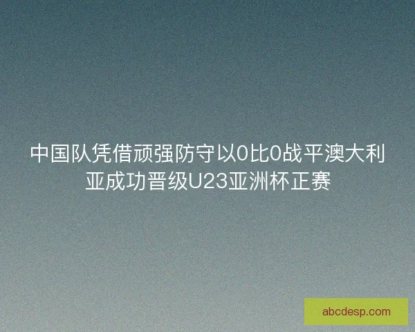 中国队凭借顽强防守以0比0战平澳大利亚成功晋级U23亚洲杯正赛