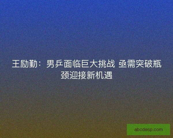 王励勤：男乒面临巨大挑战 亟需突破瓶颈迎接新机遇