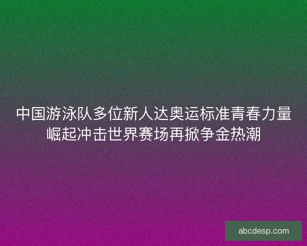 中国游泳队多位新人达奥运标准青春力量崛起冲击世界赛场再掀争金热潮